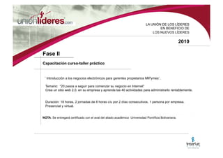 LA UNI ÓN DE LOS LÍDERES EN BENEFICIO DE LOS NUEVOS LÍDERES 2010 Fase I Conferencia de Sensibilización “ Ninguna MiPyme Colombiana Sin WEB 2.0”. ¿Cómo vender más usando internet? El objetivo es mostrar de manera clara y sencilla para qué sirve realizar el negocio en Internet y cómo se debe implementar en las mipymes. Contando con el aval y apoyo de gestores y patrocinadores. Eventos Convocatoria en cualquier ciudad de Colombia, donde exista un ente gremial que agrupe a las empresas. Duración: 8:00 a.m. a 1:00 p.m. NOTA : Basados en cada una de las jornadas de eventos, se seleccionarán 3 mipymes por evento. Las cuales serán beneficiadas por los componentes que integran el programa con un bono del 100% y las mipymes restantes con un bono del 80%. Si la empresa partner del programa desea apadrinar a más mipymes, puedo hacerlo en modalidad de ambos bonos.