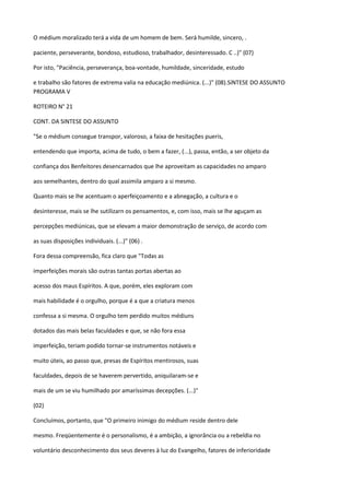 O médium moralizado terá a vida de um homem de bem. Será humilde, sincero, .
paciente, perseverante, bondoso, estudioso, trabalhador, desinteressado. C ..)" (07)
Por isto, "Paciência, perseverança, boa-vontade, humildade, sinceridade, estudo
e trabalho são fatores de extrema valia na educação mediúnica. (...)" (08).SíNTESE DO ASSUNTO
PROGRAMA V
ROTEIRO N° 21
CONT. DA SINTESE DO ASSUNTO
"Se o médium consegue transpor, valoroso, a faixa de hesitações pueris,
entendendo que importa, acima de tudo, o bem a fazer, (...), passa, então, a ser objeto da
confiança dos Benfeitores desencarnados que lhe aproveitam as capacidades no amparo
aos semelhantes, dentro do qual assimila amparo a si mesmo.
Quanto mais se lhe acentuam o aperfeiçoamento e a abnegação, a cultura e o
desinteresse, mais se lhe sutilizarn os pensamentos, e, com isso, mais se lhe aguçam as
percepções mediúnicas, que se elevam a maior demonstração de serviço, de acordo com
as suas disposições individuais. (...)" (06) .
Fora dessa compreensão, fica claro que "Todas as
imperfeições morais são outras tantas portas abertas ao
acesso dos maus Espíritos. A que, porém, eles exploram com
mais habilidade é o orgulho, porque é a que a criatura menos
confessa a si mesma. O orgulho tem perdido muitos médiuns
dotados das mais belas faculdades e que, se não fora essa
imperfeição, teriam podido tornar-se instrumentos notáveis e
muito úteis, ao passo que, presas de Espíritos mentirosos, suas
faculdades, depois de se haverem pervertido, aniquilaram-se e
mais de um se viu humilhado por amaríssimas decepções. (...)"
(02)
Concluímos, portanto, que "O primeiro inimigo do médium reside dentro dele
mesmo. Freqüentemente é o personalismo, é a ambição, a ignorância ou a rebeldia no
voluntário desconhecimento dos seus deveres à luz do Evangelho, fatores de inferioridade
 