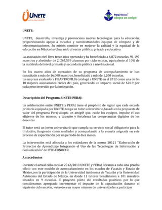 UNETE:
UNETE, desarrolla, investiga y promociona nuevas tecnologías para la educación,
proporcionando apoyo a escuelas y suministrándoles equipos de cómputo y de
telecomunicaciones. Su misión consiste en mejorar la calidad y la equidad de la
educación en México involucrando al sector público, privado y educativo.
La asociación civil lleva trece años operando y ha beneficiado a 6,872 escuelas, 91,197
maestros y alrededor de 2, 267,539 alumnos por ciclo escolar, equivalente al 10% de
la matrícula del nivel primaria y secundaria pública a nivel nacional.
En los cuatro años de operación de su programa de acompañamiento se han
capacitado a más de 16,000 maestros, beneficiado a más de 1,200 escuelas.
La empresa evaluadora FILANTROFILIA catalogó a UNETE en el 2012 como una de las
10 mejores asociaciones civiles del país, generando un impacto social de $20.9 por
cada peso invertido por la institución.
Descripción del Programa UNETE-PERAJ:
La colaboración entre UNETE y PERAJ tiene el propósito de lograr que cada escuela
primaria equipada por UNETE, tenga un tutor universitario,basado en la propuesta de
valor del programa Peraj-adopta un amig@ que, cuide los equipos, impulse el uso
eficiente de los mismos, y capacite y fortalezca las competencias digitales de los
docentes.
El tutor será un joven universitario que cumpla su servicio social obligatorio para la
titulación, fungiendo como mediador y acompañando a la escuela asignada en este
proceso de capacitación por un periodo de diez meses.
La intervención está alineada a los estándares de la norma S0121 “Elaboración de
Proyectos de Aprendizaje Integrando el Uso de las Tecnologías de Información y
Comunicación” de ISTE-CONOCER.
Antecedentes
Durante el actual ciclo escolar 2012/2013 UNETE y PERAJ llevaron a cabo una prueba
piloto con este modelo de acompañamiento en los estados de Yucatán y Estado de
México,con la participación de la Universidad Autónoma de Yucatán y la Universidad
Autónoma del Estado de México, en donde 11 tutores beneficiaron a 101 maestros
situados en 9 escuelas. El proyecto piloto dio resultados positivos por lo que
consideramos apropiado incrementar el impacto de la capacitación durante el
siguiente ciclo escolar, invitando a un mayor número de universidades a participar
 