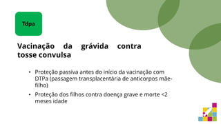 • Proteção passiva antes do início da vacinação com
DTPa (passagem transplacentária de anticorpos mãe-
filho)
• Proteção dos filhos contra doença grave e morte <2
meses idade
Tdpa
Vacinação da grávida contra
tosse convulsa
 