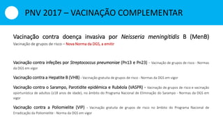 Vacinação contra doença invasiva por Neisseria meningitidis B (MenB)
Vacinação de grupos de risco – Nova Norma da DGS, a emitir
Vacinação contra infeções por Streptococcus pneumoniae (Pn13 e Pn23) - Vacinação de grupos de risco - Normas
da DGS em vigor
Vacinação contra a Hepatite B (VHB) - Vacinação gratuita de grupos de risco - Normas da DGS em vigor
Vacinação contra o Sarampo, Parotidite epidémica e Rubéola (VASPR) - Vacinação de grupos de risco e vacinação
oportunística de adultos (≥18 anos de idade), no âmbito do Programa Nacional de Eliminação do Sarampo - Normas da DGS em
vigor
Vacinação contra a Poliomielite (VIP) - Vacinação gratuita de grupos de risco no âmbito do Programa Nacional de
Erradicação da Poliomielite - Norma da DGS em vigor
PNV 2017 – VACINAÇÃO COMPLEMENTAR
 