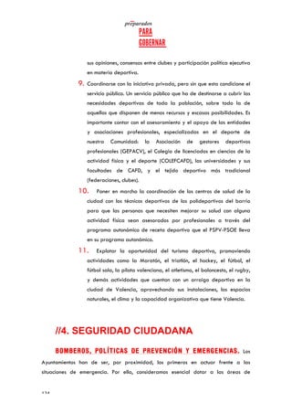   	
   	
  
	
  
	
  124	
  
sus opiniones, consensos entre clubes y participación política ejecutiva
en materia deportiva.
9. Coordinarse con la iniciativa privada, pero sin que esta condicione el
servicio público. Un servicio público que ha de destinarse a cubrir las
necesidades deportivas de toda la población, sobre todo la de
aquellos que disponen de menos recursos y escasas posibilidades. Es
importante contar con el asesoramiento y el apoyo de las entidades
y asociaciones profesionales, especializadas en el deporte de
nuestra Comunidad: la Asociación de gestores deportivos
profesionales (GEPACV), el Colegio de licenciados en ciencias de la
actividad física y el deporte (COLEFCAFD), las universidades y sus
facultades de CAFD, y el tejido deportivo más tradicional
(federaciones, clubes).
10. Poner en marcha la coordinación de los centros de salud de la
ciudad con los técnicos deportivos de los polideportivos del barrio
para que las personas que necesiten mejorar su salud con alguna
actividad física sean asesorados por profesionales a través del
programa autonómico de receta deportivo que el PSPV-PSOE lleva
en su programa autonómico.
11. Explotar la oportunidad del turismo deportivo, promoviendo
actividades como la Maratón, el triatlón, el hockey, el fútbol, el
fútbol sala, la pilota valenciana, el atletismo, el baloncesto, el rugby,
y demás actividades que cuentan con un arraigo deportivo en la
ciudad de Valencia, aprovechando sus instalaciones, los espacios
naturales, el clima y la capacidad organizativa que tiene Valencia.
//4. SEGURIDAD CIUDADANA
BOMBEROS, POLÍTICAS DE PREVENCIÓN Y EMERGENCIAS. Los
Ayuntamientos han de ser, por proximidad, los primeros en actuar frente a las
situaciones de emergencia. Por ello, consideramos esencial dotar a las áreas de
 