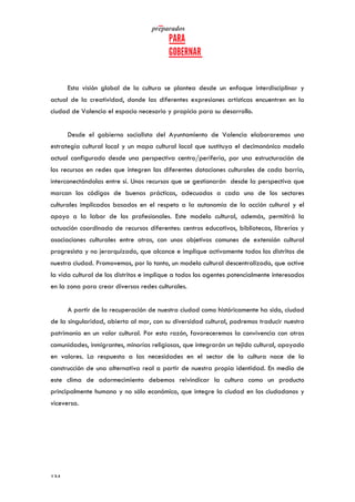   	
   	
  
	
  
	
  134	
  
Esta visión global de la cultura se plantea desde un enfoque interdisciplinar y
actual de la creatividad, donde las diferentes expresiones artísticas encuentren en la
ciudad de Valencia el espacio necesario y propicio para su desarrollo.
Desde el gobierno socialista del Ayuntamiento de Valencia elaboraremos una
estrategia cultural local y un mapa cultural local que sustituya el decimonónico modelo
actual configurado desde una perspectiva centro/periferia, por una estructuración de
los recursos en redes que integren las diferentes dotaciones culturales de cada barrio,
interconectándolas entre sí. Unos recursos que se gestionarán desde la perspectiva que
marcan los códigos de buenas prácticas, adecuados a cada uno de los sectores
culturales implicados basados en el respeto a la autonomía de la acción cultural y el
apoyo a la labor de los profesionales. Este modelo cultural, además, permitirá la
actuación coordinada de recursos diferentes: centros educativos, bibliotecas, librerías y
asociaciones culturales entre otras, con unos objetivos comunes de extensión cultural
progresista y no jerarquizado, que alcance e implique activamente todos los distritos de
nuestra ciudad. Promovemos, por lo tanto, un modelo cultural descentralizado, que active
la vida cultural de los distritos e implique a todos los agentes potencialmente interesados
en la zona para crear diversas redes culturales.
A partir de la recuperación de nuestra ciudad como históricamente ha sido, ciudad
de la singularidad, abierta al mar, con su diversidad cultural, podremos traducir nuestro
patrimonio en un valor cultural. Por esta razón, favoreceremos la convivencia con otras
comunidades, inmigrantes, minorías religiosas, que integrarán un tejido cultural, apoyado
en valores. La respuesta a las necesidades en el sector de la cultura nace de la
construcción de una alternativa real a partir de nuestra propia identidad. En medio de
este clima de adormecimiento debemos reivindicar la cultura como un producto
principalmente humano y no sólo económico, que integre la ciudad en los ciudadanos y
viceversa.
 