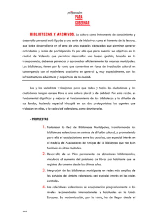   	
   	
  
	
  
	
  140	
  
BIBLIOTECAS Y ARCHIVOS. La cultura como instrumento de conocimiento y
desarrollo personal está ligada a una serie de iniciativas como el fomento de la lectura,
que debe desarrollarse en el seno de unos espacios adecuados que permitan generar
actividades y redes de participación. Es por ello que para asentar sus objetivos en la
ciudad de Valencia que permitan desarrollar una buena gestión, basada en la
transparencia, debemos potenciar y aprovechar eficientemente los recursos municipales.
Las bibliotecas, tienen por lo tanto que convertirse en focos de irradiación cultural en
convergencia con el movimiento asociativo en general y, muy especialmente, con las
infraestructuras educativas y deportivas de la ciudad.
Los y las socialistas trabajamos para que todos y todas los ciudadanos y las
ciudadanas tengan acceso libre a una cultura plural y de calidad. Por esta razón, es
fundamental dignificar y mejorar el funcionamiento de las bibliotecas y la difusión de
sus fondos, haciendo especial hincapié en sus dos protagonistas: los agentes que
trabajan en ellas, y la sociedad valenciana, como destinataria.
- PROPUESTAS
1. Fortalecer la Red de Bibliotecas Municipales, transformando las
bibliotecas valencianas en centros de difusión cultural, y promoviendo
para ello el asociacionismo entre los usuarios, con especial interés en
el modelo de Asociaciones de Amigos de la Biblioteca que tan bien
funciona en otras ciudades.
2. Desarrollo de un Plan permanente de dotaciones bibliotecarias,
vinculado al aumento del préstamo de libros por habitante que se
registra claramente desde los últimos años.
3. Integración de las bibliotecas municipales en redes más amplias de
las actuales del ámbito valenciano, con especial interés en las redes
estatales.
4. Las colecciones valencianas se equipararían progresivamente a los
niveles recomendados internacionales y habituales en la Unión
Europea. La modernización, por lo tanto, ha de llegar desde el
 