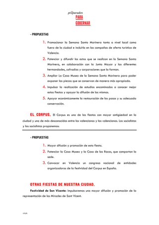   	
   	
  
	
  
	
  150	
  
- PROPUESTAS
1. Promocionar la Semana Santa Marinera tanto a nivel local como
fuera de la ciudad e incluirla en las campañas de oferta turística de
Valencia.
2. Potenciar y difundir los actos que se realizan en la Semana Santa
Marinera, en colaboración con la Junta Mayor y las diferentes
hermandades, cofradías y corporaciones que la forman.
3. Ampliar La Casa Museo de la Semana Santa Marinera para poder
exponer las piezas que se conservan de manera más apropiada.
4. Impulsar la realización de estudios encaminados a conocer mejor
estas fiestas y apoyar la difusión de las mismas.
5. Apoyar económicamente la restauración de los pasos y su adecuada
conservación.
EL CORPUS. El Corpus es una de las fiestas con mayor antigüedad en la
ciudad y una de más desconocidas entre los valencianos y las valencianas. Los socialistas
y las socialistas proponemos:
- PROPUESTAS
1. Mayor difusión y promoción de esta fiesta.
2. Potenciar la Casa Museo y la Casa de las Rocas, que compartan la
sede.
3. Convocar en Valencia un congreso nacional de entidades
organizadoras de la festividad del Corpus en España.
OTRAS FIESTAS DE NUESTRA CIUDAD.
Festividad de San Vicente: Impulsaremos una mayor difusión y promoción de la
representación de los Miracles de Sant Vicent.
 