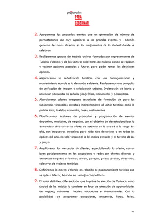   	
   	
  
	
  
	
   37	
  
2. Apoyaremos los pequeños eventos que en generación de número de
pernoctaciones son muy superiores a los grandes eventos y además
generan derramas directas en los alojamientos de la ciudad donde se
celebran.
3. Realizaremos grupos de trabajo activos formados por representantes de
Turismo Valencia y de los sectores relevantes del turismo donde se repasen
y valoren acciones pasadas y futuras para poder tomar las decisiones
óptimas.
4. Mejoraremos la señalización turística, con una homogenización y
mantenimiento acorde a la demanda existente. Realizaremos una campaña
de unificación de imagen y señalización urbana. Ordenación de iconos y
ubicación adecuada de señales geográfica, monumental y paisajística.
5. Abordaremos planes integrales sectoriales de formación de para los
subsectores vinculados directa o indirectamente al sector turístico, como la
policía local, taxistas, comercios, buses, restaurantes
6. Planificaremos acciones de promoción y programación de eventos
deportivos, musicales, de negocios, con el objetivo de desestacionalizar la
demanda y diversificar la oferta de estancia en la ciudad a lo largo del
año, con propuestas atractivas para todo tipo de turistas y en todas las
épocas del año, no solo vinculadas a los meses estivales y al turismo de sol
y playa.
7. Ampliaremos los mercados de clientes, especializando la oferta, con un
buen posicionamiento en los buscadores y redes con ofertas diversas y
atractivas dirigidas a familias, seniors, parejas, grupos jóvenes, cruceristas,
colectivos de viajeros temáticos
8. Definiremos la marca Valencia en relación al posicionamiento turístico que
se quiera liderar, basado en ventajas competitivas.
9. El valor distintivo, diferenciador que imprime la elección de Valencia como
ciudad de la música la convierte en foco de atracción de oportunidades
de negocio, culturales locales, nacionales e internacionales. Con la
posibilidad de programar actuaciones, encuentros, foros, ferias,
 
