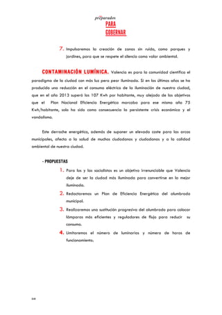  	
   	
  
	
  
	
  98	
  
7. Impulsaremos la creación de zonas sin ruido, como parques y
jardines, para que se respete el silencio como valor ambiental.
CONTAMINACIÓN LUMÍNICA. Valencia es para la comunidad científica el
paradigma de la ciudad con más luz pero peor iluminada. Si en los últimos años se ha
producido una reducción en el consumo eléctrico de la iluminación de nuestra ciudad,
que en el año 2013 superó los 107 Kwh por habitante, muy alejado de los objetivos
que el Plan Nacional Eficiencia Energética marcaba para ese mismo año 75
Kwh/habitante, solo ha sido como consecuencia la persistente crisis económica y el
vandalismo.
Este derroche energético, además de suponer un elevado coste para las arcas
municipales, afecta a la salud de muchos ciudadanos y ciudadanas y a la calidad
ambiental de nuestra ciudad.
- PROPUESTAS
1. Para los y las socialistas es un objetivo irrenunciable que Valencia
deje de ser la ciudad más iluminada para convertirse en la mejor
iluminada.
2. Redactaremos un Plan de Eficiencia Energética del alumbrado
municipal.
3. Realizaremos una sustitución progresiva del alumbrado para colocar
lámparas más eficientes y reguladores de flujo para reducir su
consumo.
4. Limitaremos el número de luminarias y número de horas de
funcionamiento.
 