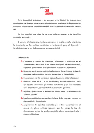   	
   	
  
	
  
	
  106	
  
En la Comunidad Valenciana y en concreto en la Ciudad de Valencia esta
consolidación de derechos no se ha visto plasmada como en el resto de España por los
constantes obstáculos que los gobiernos del PP han ido poniendo al desarrollo de esta
ley.
Así han impedido que miles de personas pudieran acceder a los beneficios
otorgados en esta ley.
Si bien, las principales competencias se centran en el ámbito estatal y autonómico,
la importancia de las políticas municipales es fundamental para el desarrollo y
fortalecimiento de la Ley de Dependencia en nuestra ciudad.
- PROPUESTAS
1. Crearemos la oficina de orientación, información y tramitación en el
Ayuntamiento y en su caso en los centros municipales de servicios sociales,
específica para atender a las personas en situación de Dependencia.
2. Desarrollo en el ámbito municipal del catálogo de servicios de la Ley de
promoción de la Autonomía personal y Atención a la Dependencia.
3. Pondremos en marcha servicios de apoyo al cuidador: cuidar al cuidador.
4. Instar al Consell de la G.V. las actuaciones y medidas necesarias para
que aquellos ciudadanos que residan en Valencia y que sean valorados
como dependientes, perciban todo lo que la ley les garantiza.
5. Impulsar y participar en la elaboración de una nueva Ley Autonómica de
Servicios Sociales
6. Impulsaremos iniciativas para paliar el efecto de los recortes y copagos en
discapacidad y dependencia.
7. Aseguraremos los derechos reconocidos por la ley y garantizaremos el
número de plazas públicas necesario que les otorga la Ley de
dependencia: servicio de ayuda a domicilio, plazas en centros de día y
plazas residenciales.
 