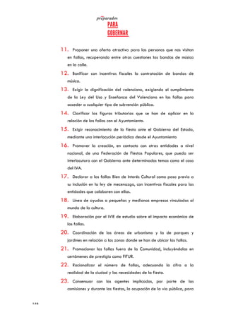   	
   	
  
	
  
	
  148	
  
11. Proponer una oferta atractiva para las personas que nos visitan
en fallas, recuperando entre otras cuestiones las bandas de música
en la calle.
12. Bonificar con incentivos fiscales la contratación de bandas de
música.
13. Exigir la dignificación del valenciano, exigiendo el cumplimiento
de la Ley del Uso y Enseñanza del Valenciano en las fallas para
acceder a cualquier tipo de subvención pública.
14. Clarificar las figuras tributarias que se han de aplicar en la
relación de las fallas con el Ayuntamiento.
15. Exigir reconocimiento de la fiesta ante el Gobierno del Estado,
mediante una interlocución periódica desde el Ayuntamiento
16. Promover la creación, en contacto con otras entidades a nivel
nacional, de una Federación de Fiestas Populares, que pueda ser
interlocutora con el Gobierno ante determinados temas como el caso
del IVA.
17. Declarar a las fallas Bien de Interés Cultural como paso previo a
su inclusión en la ley de mecenazgo, con incentivos fiscales para las
entidades que colaboren con ellas.
18. Línea de ayudas a pequeñas y medianas empresas vinculadas al
mundo de la cultura.
19. Elaboración por el IVIE de estudio sobre el impacto económico de
las fallas.
20. Coordinación de las áreas de urbanismo y la de parques y
jardines en relación a las zonas donde se han de ubicar las fallas.
21. Promocionar las fallas fuera de la Comunidad, incluyéndolas en
certámenes de prestigio como FITUR.
22. Racionalizar el número de fallas, adecuando la cifra a la
realidad de la ciudad y las necesidades de la fiesta.
23. Consensuar con los agentes implicados, por parte de las
comisiones y durante las fiestas, la ocupación de la vía pública, para
 