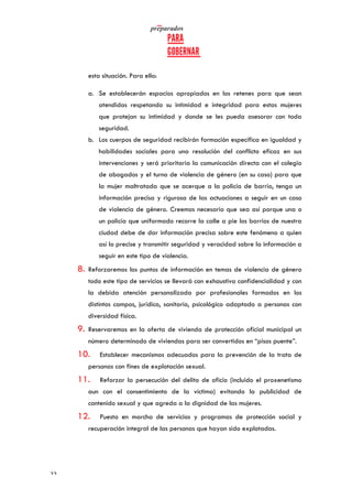   	
   	
  
	
  
	
  22	
  
esta situación. Para ello:
a. Se establecerán espacios apropiados en los retenes para que sean
atendidas respetando su intimidad e integridad para estas mujeres
que protejan su intimidad y donde se les pueda asesorar con toda
seguridad.
b. Los cuerpos de seguridad recibirán formación específica en igualdad y
habilidades sociales para una resolución del conflicto eficaz en sus
intervenciones y será prioritaria la comunicación directa con el colegio
de abogados y el turno de violencia de género (en su caso) para que
la mujer maltratada que se acerque a la policía de barrio, tenga un
información precisa y rigurosa de las actuaciones a seguir en un caso
de violencia de género. Creemos necesario que sea así porque una o
un policía que uniformado recorre la calle a pie los barrios de nuestra
ciudad debe de dar información precisa sobre este fenómeno a quien
así lo precise y transmitir seguridad y veracidad sobre la información a
seguir en este tipo de violencia.
8. Reforzaremos los puntos de información en temas de violencia de género
todo este tipo de servicios se llevará con exhaustiva confidencialidad y con
la debida atención personalizada por profesionales formados en los
distintos campos, jurídico, sanitario, psicológico adaptado a personas con
diversidad física.
9. Reservaremos en la oferta de vivienda de protección oficial municipal un
número determinado de viviendas para ser convertidos en “pisos puente”.
10. Establecer mecanismos adecuados para la prevención de la trata de
personas con fines de explotación sexual.
11. Reforzar la persecución del delito de oficio (incluido el proxenetismo
aun con el consentimiento de la víctima) evitando la publicidad de
contenido sexual y que agreda a la dignidad de las mujeres.
12. Puesta en marcha de servicios y programas de protección social y
recuperación integral de las personas que hayan sido explotadas.
 
