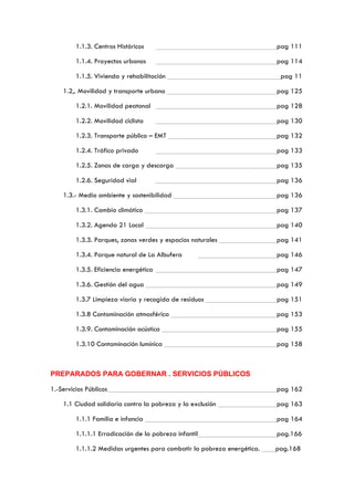 1.1.3. Centros Históricos pag 111
1.1.4. Proyectos urbanos pag 114
1.1.5. Vivienda y rehabilitación pag 11
1.2,. Movilidad y transporte urbano pag 125
1.2.1. Movilidad peatonal pag 128
1.2.2. Movilidad ciclista pag 130
1.2.3. Transporte público – EMT pag 132
1.2.4. Tráfico privado pag 133
1.2.5. Zonas de carga y descarga pag 135
1.2.6. Seguridad vial pag 136
1.3.- Medio ambiente y sostenibilidad pag 136
1.3.1. Cambio climático pag 137
1.3.2. Agenda 21 Local pag 140
1.3.3. Parques, zonas verdes y espacios naturales pag 141
1.3.4. Parque natural de La Albufera pag 146
1.3.5. Eficiencia energética pag 147
1.3.6. Gestión del agua pag 149
1.3.7 Limpieza viaria y recogida de residuos pag 151
1.3.8 Contaminación atmosférica pag 153
1.3.9. Contaminación acústica pag 155
1.3.10 Contaminación lumínica pag 158
PREPARADOS PARA GOBERNAR . SERVICIOS PÚBLICOS
1.-Servicios Públicos pag 162
1.1 Ciudad solidaria contra la pobreza y la exclusión pag 163
1.1.1 Familia e infancia pag 164
1.1.1.1 Erradicación de la pobreza infantil pag.166
1.1.1.2 Medidas urgentes para combatir la pobreza energética. pag.168
 