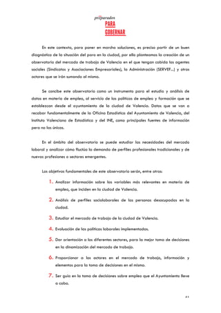   	
   	
  
	
  
	
   41	
  
En este contexto, para poner en marcha soluciones, es preciso partir de un buen
diagnóstico de la situación del paro en la ciudad, por ello planteamos la creación de un
observatorio del mercado de trabajo de Valencia en el que tengan cabida los agentes
sociales (Sindicatos y Asociaciones Empresariales), la Administración (SERVEF...) y otros
actores que se irán sumando al mismo.
Se concibe este observatorio como un instrumento para el estudio y análisis de
datos en materia de empleo, al servicio de las políticas de empleo y formación que se
establezcan desde el ayuntamiento de la ciudad de Valencia. Datos que se van a
recabar fundamentalmente de la Oficina Estadística del Ayuntamiento de Valencia, del
Instituto Valenciano de Estadística y del INE, como principales fuentes de información
pero no las únicas.
En el ámbito del observatorio se puede estudiar las necesidades del mercado
laboral y analizar cómo fluctúa la demanda de perfiles profesionales tradicionales y de
nuevas profesiones o sectores emergentes.
Los objetivos fundamentales de este observatorio serán, entre otros:
1. Analizar información sobre las variables más relevantes en materia de
empleo, que inciden en la ciudad de Valencia.
2. Análisis de perfiles sociolaborales de las personas desocupadas en la
ciudad.
3. Estudiar el mercado de trabajo de la ciudad de Valencia.
4. Evaluación de las políticas laborales implementadas.
5. Dar orientación a los diferentes sectores, para la mejor toma de decisiones
en la dinamización del mercado de trabajo.
6. Proporcionar a los actores en el mercado de trabajo, información y
elementos para la toma de decisiones en el mismo.
7. Ser guía en la toma de decisiones sobre empleo que el Ayuntamiento lleve
a cabo.
 