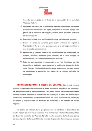   	
   	
  
	
  
	
  56	
  
la media del mercado, en la línea de la consecución de un auténtico
“Valencia Valley”.
5. Favorecerá la cultura de la innovación mediante actividades claramente
programadas: formación a las pyme, campañas de difusión, apoyo a la
gestión de la innovación de las pyme, difusión de los productos y servicio
de las startups, etc.
6. Buscará socios inversores y cofinanciación con el mecanismo de garantía.
7. Creará un fondo de garantía para avalar entradas de capital o
financiación de los proyectos que respondan a la estrategia municipal y
sean evaluados como solventes.
8. Reivindicará, y formará parte de las organizaciones que reivindiquen, un
aumento, racional y sostenible pero constante, de la Unión Europea, el
Estado Español y la Generalitat Valenciana en I+D+i.
9. Todo ello será recogido y estructurado en un Plan Estratégico para la
Innovación en Valencia, concordante con la política de innovación de la
Unión Europea y consensuado con las pyme valencianas, que será objeto
de seguimiento y evaluación por medio de un sistema unificado de
indicadores.
INFRAESTRUCTURAS Y REDES DE CALIDAD. Los buenos servicios
públicos exigen buenas infraestructuras y redes: hidráulicas, energéticas, de transporte,
de telecomunicaciones y medioambientales. Una buena política de infraestructuras tiene
impacto directo e intenso en la economía de una ciudad por al menos dos motivos: a) su
construcción, mantenimiento y eventual renovación son claros productores de empleo; b)
su calidad y disponibilidad son tractores de inversiones y de creación de nuevos
negocios.
La política de infraestructuras que proponemos los socialistas es dependiente de
nuestro modelo de ciudad que deseamos. Pero también está relacionada con la política
de desarrollo económico de Valencia. Por ello, nuestro programa defiende que, dentro
de las exigencias de la sostenibilidad y huyendo de proyectos faraónicos que busquen
 