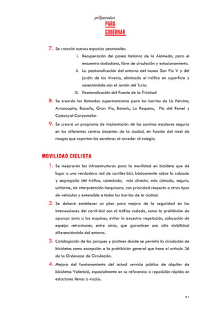   	
   	
  
	
  
	
   81	
  
7. Se crearán nuevos espacios peatonales:
i. Recuperación del paseo histórico de la Alameda, para el
encuentro ciudadano, libre de circulación y estacionamiento.
ii. La peatonalización del entorno del museo San Pío V y del
jardín de los Viveros, eliminado el tráfico en superficie y
conectándolo con el Jardín del Turia.
iii. Peatonalización del Puente de la Trinidad
8. Se crearán las llamadas supermanzanas para los barrios de La Petxina,
Arrancapins, Russafa, Gran Vía, Botanic, La Roqueta, Pla del Remei y
Cabanyal-Canyamelar.
9. Se creará un programa de implantación de los caminos escolares seguros
en los diferentes centros docentes de la ciudad, en función del nivel de
riesgos que soportan los escolares al acceder al colegio.
MOVILIDAD CICLISTA
1. Se mejorarán las infraestructuras para la movilidad en bicicleta que dé
lugar a una verdadera red de carriles-bici, básicamente sobre la calzada
y segregada del tráfico, conectada, más directa, más cómoda, segura,
uniforme, de interpretación inequívoca, con prioridad respecto a otros tipos
de vehículos y extensible a todos los barrios de la ciudad.
2. Se deberá establecer un plan para mejora de la seguridad en las
intersecciones del carril-bici con el tráfico rodado, como la prohibición de
aparcar junto a las esquinas, evitar la excesiva vegetación, colocación de
espejos retrovisores, entre otras, que garanticen una alta visibilidad
diferenciándolo del entorno.
3. Catalogación de los parques y jardines donde se permita la circulación de
bicicletas como excepción a la prohibición general que hace el artículo 36
de la Ordenaza de Circulación.
4. Mejora del funcionamiento del actual servicio público de alquiler de
bicicletas Valenbisi, especialmente en su referencia a reposición rápida en
estaciones llenas o vacías.
 