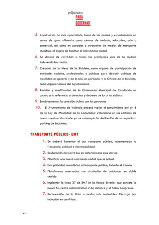   	
   	
  
	
  
	
  82	
  
5. Construcción de más aparcabicis, fuera de las aceras y especialmente en
zonas de gran afluencia como centros de trabajo, educativo, ocio o
comercial, así como en paradas o estaciones de medios de transporte
colectivo, al objeto de facilitar el intercambio modal.
6. Se dotará de carril-bici a todas las principales vías de la ciudad,
incluyendo las rondas.
7. Creación de la Mesa de la Bicicleta, como órgano de participación de
entidades sociales, profesionales y públicas para debatir políticas de
movilidad en general y de la bici, en particular y la Oficina de la Bicicleta,
como órgano técnico del Ayuntamiento
8. Revisión y modificación de la Ordenanza Municipal de Circulación en
cuanto a la referencia a derechos y deberes de los y las ciclistas.
9. Estableceremos la conexión ciclista con las pedanías
10. El Ayuntamiento de Valencia deberá vigilar el cumplimiento del art 8
de la Ley de Movilidad de la Comunidad Valenciana en los edificios de
nueva construcción donde ya se contempla la dedicación de un espacio a
parking de bicicletas.
TRANSPORTE PÚBLICO- EMT
1. Se deberá fomentar el uso transporte público, incrementado la
frecuencia, calidad e intermodalidad.
2. Reubicación del carril bus en determinados ejes viarios.
3. Planificar una nueva red menos radial que la actual.
4. Dar prioridad semafórica al transporte público, incluido el tranvía.
5. Plataformas reservadas con circulación de autobuses en doble
sentido
6. Implantar la línea 37 de EMT en la Ronda Exterior que conecte la
nueva Fe, centro administrativo 9 de Octubre y el Palau Congresos.
7. Reconversión de la flota a modos más sostenibles. Recarga por
inducción en carril-bus.
 