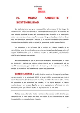   	
   	
  
	
  
	
   85	
  
//3. MEDIO AMBIENTE Y
SOSTENIBILIDAD
Las ciudades tienen una gran responsabilidad sobre muchos de los riesgos de
insostenibilidad a los que se enfrenta la humanidad como consecuencia de los modos de
vida urbanos típicos de la nueva era postindustrial. Pero sin duda, es en ellas donde
existe una mayor capacidad para afrontar esta crisis generalizada, por tratarse de un
foco de información, innovación y difusión, y un recurso fundamental para generar
inteligencia y movilización social en torno a los retos que el cambio global plantea.
Los socialistas y las socialistas de la ciudad de Valencia creemos en la
sostenibilidad como eje vertebrador para todas nuestras políticas. La incorporación del
respeto medioambiental y de la conciencia social a la vida cotidiana, son elementos
básicos para conseguir este objetivo.
Nos comprometemos a que las prioridades en materia medioambiental se basen
en protección y defensa de nuestro entorno natural, en el mantenimiento de las
condiciones adecuadas para el bienestar ciudadano y en la mejora de tanto de la
calidad de los servicios, que permitan una ciudad más confortable.
CAMBIO CLIMÁTICO. El cambio climático constituye el reto prioritario al que
nos enfrentamos en la actualidad debido a las previsibles consecuencias que tendrá
sobre el ecosistema global, la economía mundial y la calidad de vida de todos y todas
los habitantes y las habitantes del planeta. En el marco europeo, la región
mediterránea, y en concreto España, se verán especialmente afectadas por este
fenómeno, por lo que Valencia se sitúa en el punto de mira en este tema.
Políticas para paliar estos efectos y aminorar el avance del cambio climático y su
integración en la vida pública en todos los niveles de la Administración se hacen
imprescindibles en una ciudad como Valencia.
 