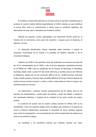   	
   	
  
	
  
	
  88	
  
Es también un importante elemento en la lucha contra la agresión ambiental que se
produce en nuestra ciudad, debida especialmente al tráfico rodado, ya que constituye
el primer filtro contra la contaminación y ejerce como un excelente regulador del
intercambio de aire, calor y humedad con el entorno urbano.
Además los espacios verdes, desempeñan una importante función social en el
fomento de la convivencia, como punto de encuentro y espacio para el descanso, el
deporte y el ocio.
La adecuada planificación urbana sostenible debe contribuir a reducir la
expansión incontrolada de la ciudad y la pérdida de hábitats naturales y de la
diversidad biológica.
Valencia con 6,50 m2 de superficie verde por habitante, se encuentra muy lejos de
los 10 m2 recomendados por la OMS, y aún no se han ejecutado actuaciones previstas
en el PGOU de 1988, como la ampliación de los Parque de Benicalap, la Rambleta,
Carolinas, Doctor Lluch o sector XIV del Jardín del Turia, o jardines como el de Valle de
la Ballestera, donde solo se han construido 500 m2 de los 15.600 previstos, Salvador
Perles, Conde Lumiares, Gayano Lluch, Castellar-Oliveral. El Parque Central después de
muchos retrasos parece comenzar a andar, si bien su desarrollo por fases no augura una
inminente puesta en servicio.
Los importantes y continuos recortes presupuestarios de los últimos años en las
partidas de mantenimiento y conservación de jardines y poda de árboles y palmeras,
han ocasionado deterioro y aumento de la suciedad en las zonas verdes de nuestra
ciudad.
La presencia de picudo rojo en nuestra ciudad, durante los últimos años se ha
manifestado como una autentica plaga, como un peligro que amenaza a la especie de
mayor e histórica implantación, precisando la necesidad de tomar medidas urgentes
para evitar la propagación y en la conveniencia de evitar la plantación de palmeras en
tanto no se controle la plaga.
Los socialistas y las socialistas creemos que Valencia necesita una mejor
 