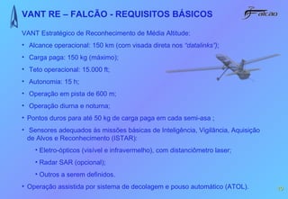 VANT RE – FALCÃO - REQUISITOS BÁSICOS

VANT Estratégico de Reconhecimento de Média Altitude:
• Alcance operacional: 150 km (com visada direta nos “datalinks”);
• Carga paga: 150 kg (máximo);
• Teto operacional: 15.000 ft;
• Autonomia: 15 h;
• Operação em pista de 600 m;
• Operação diurna e noturna;
• Pontos duros para até 50 kg de carga paga em cada semi-asa ;
• Sensores adequados às missões básicas de Inteligência, Vigilância, Aquisição
  de Alvos e Reconhecimento (ISTAR):
    • Eletro-ópticos (visível e infravermelho), com distanciômetro laser;
    • Radar SAR (opcional);
    • Outros a serem definidos.
• Operação assistida por sistema de decolagem e pouso automático (ATOL).         10
 