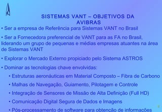 SISTEMAS VANT – OBJETIVOS DA
                                AVIBRAS
• Ser a empresa de Referência para Sistemas VANT no Brasil
• Ser a Fornecedora preferencial de VANT para as FA no Brasil,
liderando um grupo de pequenas e médias empresas atuantes na área
de Sistemas VANT
• Explorar o Mercado Externo propiciado pelo Sistema ASTROS
• Dominar as tecnologias chave envolvidas:
   • Estruturas aeronáuticas em Material Composto – Fibra de Carbono
   • Malhas de Navegação, Guiamento, Pilotagem e Controle
   • Integração de Sensores de Missão de Alta Definição (Full HD)
   • Comunicação Digital Segura de Dados e Imagens
                                                                    2
   • Pós-processamento de software para obtenção de informações
 