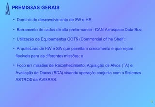 PREMISSAS GERAIS

• Domínio do desenvolvimento de SW e HE;

• Barramento de dados de alta preformance - CAN Aerospace Data Bus;

• Utilização de Equipamentos COTS (Commercial of the Shelf);

• Arquiteturas de HW e SW que permitam crescimento e que sejam
 flexíveis para as diferentes missões; e

• Foco em missões de Reconhecimento, Aquisição de Alvos (TA) e
 Avaliação de Danos (BDA) visando operação conjunta com o Sistemas
 ASTROS da AVIBRAS.




                                                                      3
 