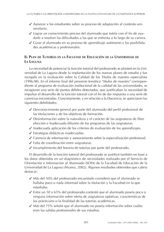 ✓ Asesorar a los estudiantes sobre su proceso de adaptación al contexto uni-
versitario.
✓ Lograr un conocimiento preciso del alumnado que tutela con el fin de ayu-
darle a resolver las dificultades a las que se enfrenta a lo largo de su carrera.
✓ Guiar al alumnado en su proceso de aprendizaje autónomo y las posibilida-
des académicas y profesionales.
EL PLAN DE TUTORÍAS EN LA FACULTAD DE EDUCACIÓN DE LA UNIVERSIDAD DE
LA LAGUNA
La necesidad de potenciar la función tutorial del profesorado se planteó en la Uni-
versidad de La Laguna desde la implantación de los nuevos planes de estudio y fue
recogida en la evaluación sobre la Calidad de los Títulos de maestro especialista
(1996-98). En el informe final del proyecto temático “títulos de maestro” correspon-
diente al programa de evaluación institucional de la calidad de las universidades, se
recogieron una serie de puntos débiles detectados, que justificaban la necesidad de
impulsar el desarrollo de la función tutorial con el fin de dar respuesta a una serie de
carencias encontradas. Concretamente, y en relación a la Docencia, se apreciaron las
siguientes debilidades:
✓ Desconocimiento general por parte del alumnado del perfil profesional de
las titulaciones y de los objetivos de formación.
✓ Desinformación sobre la naturaleza y el carácter de las asignaturas de libre
elección e Inadecuada difusión de los programas de las asignaturas.
✓ Inadecuada aplicación de los criterios de evaluación de los aprendizajes.
✓ Estrategias didácticas inadecuadas.
✓ Carencia de información y asesoramiento sobre la especialización profesional.
✓ Falta de coordinación entre asignaturas.
✓ Incumplimiento del horario de tutorías por parte del profesorado.
El desarrollo de la función tutorial del profesorado se justificó también en base a
los datos obtenidos en un diagnóstico de necesidades realizado por el Servicio de
Orientación e Información al Alumnado (SOIA) de la Facultad de Educación de la
Universidad de La Laguna (Álvarez, 2002). Algunos resultados obtenidos que cabría
destacar:
✓ Más del 50% del profesorado encuestado consideró que el alumnado se
hallaba poco o nada informad sobre la titulación y la Facultad en la que
estudiaba.
✓ Entre un 50 y 65% del profesorado contestó que el alumnado poseía poca o
ninguna información sobre oferta de asignaturas optativas, características de
los prácticums o la finalidad de las tutorías académicas.
✓ Más del 75% señaló que el alumnado no poseía información sobre cuáles
eran las salidas profesionales de sus estudios.
LA TUTORÍA Y LA ORIENTACIÓN UNIVERSITARIA EN LA NUEVA COYUNTURA DE LA ENSEÑANZA SUPERIOR
285 Contextos Educ., 8-9 (2005-2006), 281-293
 