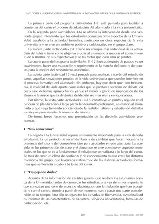 La primera parte del programa (actividades 1-3) está pensada para facilitar a
comienzo del curso el proceso de adaptación del alumnado a la vida universitaria.
En la segunda parte (actividades 4-6) se afronta la intervención desde una ver-
tiente grupal, intentando que los estudiantes conozcan otros aspectos de la Univer-
sidad paralelos a la actividad formativa, participen en otros espacios de la vida
universitaria y se cree un ambiente positivo y colaborativo en el grupo clase.
La tercera parte (actividades 7-10) tiene un enfoque más individual de la actua-
ción del tutor y tiene como objetivo ayudar al alumnado a mejorar el conocimien-
to de sí mismo, de sus expectativas y de las metas que cada uno se plantea.
La cuarta parte del programa (actividades 11-12) busca, después de pasado ya un
cuatrimestre, hacer una valoración y seguimiento de la marcha del curso y dar pau-
tas para la mejora del rendimiento académico.
La quinta parte (actividad 13) está pensada para analizar, a través del estudio de
casos, aquellas situaciones propias de la vida universitaria que pueden interferir en
el proceso formativo del alumnado. Sin embargo, hay que decir que, con frecuen-
cia, la realidad del aula aporta casos reales que se prestan a ser tema de debate, en
cuyo caso debemos aprovecharlos ya que el interés y grado de implicación de los
alumnos favorece que la dinámica del debate sea más real y enriquecedora.
Por último, la sexta parte (actividades 14-16) constituye un punto y seguido en el
proceso de planificación a largo plazo del desarrollo profesional, animando al alum-
nado a que vaya tomando conciencia de la realidad laboral y estudiando distintas
estrategias para afrontar la toma de decisiones.
De forma breve hacemos una presentación de las dieciséis actividades pro-
puestas.
1. “Nos conocemos”
La llegada a la Universidad supone un momento importante para la vida de todo
estudiante. Es un período de incertidumbres y de cambios que hacen necesaria la
presencia del tutor y del compañero tutor para ayudarles en este aterrizaje. La aco-
gida en los primeros días de clase y el clima que se cree constituyen aspectos esen-
ciales en los que se va a fundamentar el trabajo que se realizará a lo largo del curso.
Se trata de crear un clima de confianza y de conocimiento mutuo entre los distintos
miembros del grupo, que favorezca el desarrollo de las distintas actividades forma-
tivas que se llevarán a cabo a lo largo del curso.
2. “Despejando dudas”
Además de la información de carácter general que reciben los estudiantes acer-
ca de la Universidad antes de comenzar los estudios, una vez dentro es importante
que conozcan una serie de aspectos relacionados con la titulación que han escogi-
do y con el centro, donde a partir de ese momento van a pasar una parte conside-
rable de su tiempo. Para ello se organizan las Jornadas de Bienvenida, cuya finalidad
es informar de las características de la carrera, servicios universitarios, fórmulas de
participación, etc..
LA TUTORÍA Y LA ORIENTACIÓN UNIVERSITARIA EN LA NUEVA COYUNTURA DE LA ENSEÑANZA SUPERIOR
287 Contextos Educ., 8-9 (2005-2006), 281-293
 