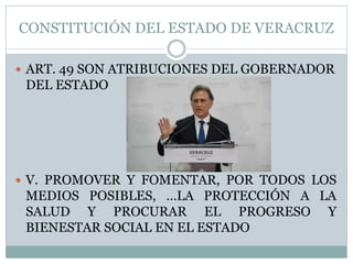 CONSTITUCIÓN DEL ESTADO DE VERACRUZ
 ART. 49 SON ATRIBUCIONES DEL GOBERNADOR
DEL ESTADO
 V. PROMOVER Y FOMENTAR, POR TODOS LOS
MEDIOS POSIBLES, …LA PROTECCIÓN A LA
SALUD Y PROCURAR EL PROGRESO Y
BIENESTAR SOCIAL EN EL ESTADO
 