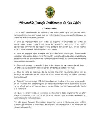 Honorable Concejo Deliberante de San Isidro
CONSIDERANDO:
i.- Que está demostrada la ineficacia de instituciones que actúan en forma
descoordinada que promueve que las víctimas deambulen desprotegidas por las
diferentes instancias institucionales
ii.- Que es imprescindible que todos los agentes involucrados de todas las
jurisdicciones estén capacitados para la detección temprana y la acción
coordinada eliminando del repertorio la palabra derivación que, en los hechos
implica librar a una víctima fragilizada a su suerte
iii.- Que los equipos que trabajen en esta temática: psicólogos, trabajadores
sociales y abogados deben tener formación específica ligada a la complejidad y
especificidad de esta forma de violencia garantizando su idoneidad mediante
concursos de sus cargos
iv.- Que en los casos graves de violencia las denuncias exponen a las víctimas a
un alto riesgo y requieren de un lugar de amparo para ellas y sus hijos
v.- Que la falta de recursos de la Justicia imponen revictimizaciones de las
víctimas, en particular en los casos de abuso sexual infantil y los delitos contra la
libertad sexual.
vi.- Que el incremento del 18% de los embarazos adolescentes, que se acumulan
en los sectores más desprotegidos de la sociedad implican el abandono escolar
de las niñas/madres e incrementan su vulnerabilidad general y en particular frente
a la violencia
vii.- Que, y concluyendo, el Municipio de San Isidro debe implementar un plan
integral y exitoso para actuar sobre estos hechos que también devienen en
violencia social indiscriminada.
Por ello Varios Señores Concejales presentan, para Implementar una política
pública gestionable y financiada en materia de Protección a la Violencia de
género, el siguiente:
 