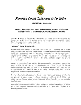 Honorable Concejo Deliberante de San Isidro
PROYECTO DE ORDENANZA
PROGRAMA MUNICIPAL DE LUCHA CONTRA LA VIOLENCIA DE GÉNERO, LOS
DELITOS CONTRA LA LIBERTAD SEXUAL Y EL ABUSO SEXUAL INFANTIL
Artículo 1º: Crear el PROGRAMA MUNICIPAL de lucha contra la violencia de
género, los delitos contra la libertad sexual y el abuso infantil, ordenando bajo su
órbita, los programas y planes existentes.
Artículo 2ª: Tareas de prevención
Proveer al fortalecimiento institucional y financiero de la Dirección de la Mujer
otorgando recursos humanos capacitados y con experiencia, seleccionados por
concurso, y capacidad institucional que le permitan llevar adelante el programa.
Asignar en la partida presupuestaria del año 2014 los recursos financieros para
dicho objetivo transfiriendo ahorros de otras partidas, según su propia
recomendación.
Apoyar la capacitación de policías, docentes, agentes municipales y equipos de
salud acerca de las causas y consecuencias de la violencia de género, la
detección temprana y los mecanismos de denuncia y protección, promoviendo
una actitud de empatía frente a las víctimas y sus contradicciones, limitaciones y
fragilidades en relación con el victimario
Promover la difusión a la población de las causas y consecuencias de la violencia
de género y el abuso sexual infantil, de los recursos existentes en el distrito y los
circuitos para efectuar las denuncias y acceder a la protección; una vez revisada
su eficiencia.
Mantener estadísticas confiables que consoliden los datos provenientes de todas
las fiscalías y lugares de atención que permitan ajustar y focalizar las políticas a
barrios y modalidades
 