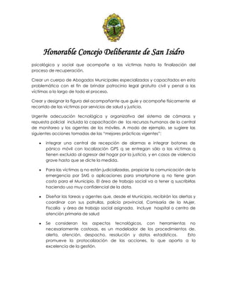 Honorable Concejo Deliberante de San Isidro
psicológica y social que acompañe a las víctimas hasta la finalización del
proceso de recuperación.
Crear un cuerpo de Abogados Municipales especializados y capacitados en esta
problemática con el fin de brindar patrocinio legal gratuito civil y penal a las
víctimas a lo largo de todo el proceso.
Crear y designar la figura del acompañante que guíe y acompañe físicamente el
recorrido de las víctimas por servicios de salud y justicia.
Urgente adecuación tecnológica y organizativa del sistema de cámaras y
repuesta policial incluida la capacitación de los recursos humanos de la central
de monitoreo y los agentes de los móviles. A modo de ejemplo, se sugiere las
siguientes acciones tomadas de las “mejores prácticas vigentes”:
integrar una central de recepción de alarmas e integrar botones de
pánico móvil con localización GPS q se entregan sólo a las víctimas q
tienen excluido al agresor del hogar por la justicia, y en casos de violencia
grave hasta que se dicte la medida.
Para las víctimas q no están judicializadas, propiciar la comunicación de la
emergencia por SMS o aplicaciones para smartphone q no tiene gran
costo para el Municipio. El área de trabajo social va a tener q suscribirlas
haciendo uso muy confidencial de la data.
Diseñar las tareas y agentes que, desde el Municipio, recibirán los alertas y
coordinar con sus patrullas, policía provincial, Comisaría de la Mujer,
Fiscalía y área de trabajo social asignada. Incluye hospital o centro de
atención primaria de salud
Se consideran los aspectos tecnológicos, con herramientas no
necesariamente costosas, es un modelador de los procedimientos de.
alerta, atención, despacho, resolución y datos estadísticos. Esto
promueve la protocolización de las acciones, lo que aporta a la
excelencia de la gestión.
 