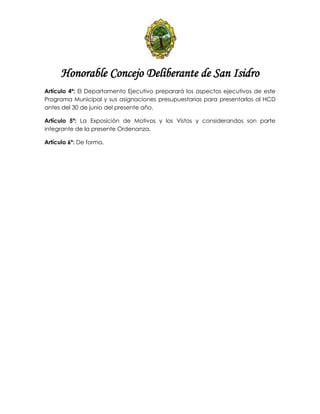 Honorable Concejo Deliberante de San Isidro
Artículo 4º: El Departamento Ejecutivo preparará los aspectos ejecutivos de este
Programa Municipal y sus asignaciones presupuestarias para presentarlos al HCD
antes del 30 de junio del presente año.
Artículo 5º: La Exposición de Motivos y los Vistos y considerandos son parte
integrante de la presente Ordenanza.
Artículo 6º: De forma.
 