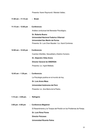Presenta: Karen Raymondi / Mariela Valdez. 
11:00 am – 11:15 am : Break 
11:15 am – 12:00 pm : Conferencia: 
Análisis conductual del Bienestar Psicológico. 
Dr. Roberto Bueno 
Universidad Nacional Federico Villarreal 
Universidad San Martin de Porres 
Presenta: Dr. Luis Chan Bazalar / Lic. Karol Contreras 
12:00 am – 12:45 pm : Conferencia: 
Cuentos Infantiles, Sexualidad y Destino Humano. 
Dr. Alejandro Vélez Arana 
Director General de XINERGIA 
Presenta: Lic. Ingrid Mellado. 
12:45 am – 1:30 pm. : Conferencia: 
La Psicologia positiva en el mundo de hoy. 
Dr. Luis Arana Meza 
Universidad Autónoma del Perú 
Presenta: Lic. Ana María de la Piedra. 
1:15 am – 3:00 pm. : Refrigerio 
3:00 pm - 4:00 pm : Conferencia Magistral: 
El Resentimiento y la Terapia del Perdón en los Problemas de Pareja. 
Dr. Luis Pérez Flores 
Director Psicosex 
Universidad Ricardo Palma 
10 
 