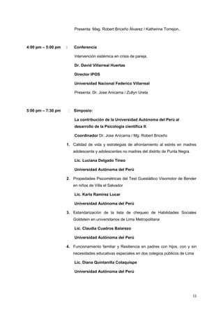 Presenta: Mag. Robert Briceño Álvarez / Katherine Torrejon. 
4:00 pm – 5:00 pm : Conferencia 
Intervención sistémica en crisis de pareja. 
Dr. David Villarreal Huertas 
Director IPOS 
Universidad Nacional Federico Villarreal 
Presenta: Dr. Jose Anicama / Zullyn Ureta 
5:00 pm – 7:30 pm : Simposio: 
La contribución de la Universidad Autónoma del Perú al 
desarrollo de la Psicologia científica II: 
Coordinador Dr. Jose Anicama / Mg. Robert Briceño 
1. Calidad de vida y estrategias de afrontamiento al estrés en madres 
adolescente y adolescentes no madres del distrito de Punta Negra. 
Lic. Luciana Delgado Tineo 
Universidad Autónoma del Perú 
2. Propiedades Psicométricas del Test Guestáltico Visomotor de Bender 
en niños de Villa el Salvador 
Lic. Karla Ramírez Lucar 
Universidad Autónoma del Perú 
3. Estandarización de la lista de chequeo de Habilidades Sociales 
Goldstein en universitarios de Lima Metropolitana 
Lic. Claudia Cuadros Balarezo 
Universidad Autónoma del Perú 
4. Funcionamiento familiar y Resiliencia en padres con hijos, con y sin 
necesidades educativas especiales en dos colegios públicos de Lima 
Lic. Diana Quintanilla Cotaquispe 
Universidad Autónoma del Perú 
11 
 