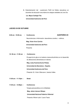 5. Estandarización del cuestionario Perfil de Estilos educativos en 
docentes de educación secundaria de colegios estatales de Lima Sur 
Lic. Mayra Carbajal Tito 
Universidad Autónoma del Perú 
JUEVES 30 DE OCTUBRE 
9:00 am - 10:00 am. : Conferencia: AUDITORIO 2C 
Neurociencias e Información: desordenes conativo – volitivos. 
Mag. Víctor Arce Carrión 
Universidad Autónoma del Perú 
Presenta: 
10: 00 am - 11:00 am : Conferencia: 
El papel de la glia en el sistema mesocorticolímbico en el desarrollo 
de alteraciones alimentarias en ratones. 
Mag. Lesly Huamanchumo Pelaez. 
Universidad de Barcelona – España. 
Universidad Autónoma del Perú. 
Presenta: Dr. Víctor Villanueva / Jessica Valles 
11:00 am – 11:15pm : Break 
11:00 am – 12:00pm : Conferencia: 
Terapia psicoanalítica en la infidelidad. 
Mag. Jaime Llancan Obispo 
Universidad Nacional Federico Villarreal 
Presenta: Miriam León / Laura Tasso 
12 
 
