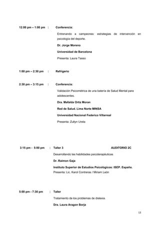 12:00 pm – 1:00 pm : Conferencia: 
Entrenando a campeones: estrategias de intervención en 
psicología del deporte. 
Dr. Jorge Moreno 
Universidad de Barcelona 
Presenta: Laura Tasso 
1:00 pm – 2:30 pm : Refrigerio 
2:30 pm – 3:15 pm : Conferencia: 
Validación Psicométrica de una batería de Salud Mental para 
adolescentes. 
Dra. Mafalda Ortiz Moran 
Red de Salud. Lima Norte MINSA 
Universidad Nacional Federico Villarreal 
Presenta: Zullyn Ureta 
3:15 pm - 5:00 pm : Taller 3 AUDITORIO 2C 
Desarrollando las habilidades psicoterapéuticas 
Dr. Raimon Gaja 
Instituto Superior de Estudios Psicológicos: ISEP. España. 
Presenta: Lic. Karol Contreras / Miriam León 
5:00 pm - 7:30 pm : Taller 
Tratamiento de los problemas de dislexia. 
Dra. Laura Aragon Borja 
13 
 