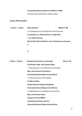 Universidad Nacional Autónoma de México: UNAM 
Presenta: Mag. Esther Montes / Mariela Valdez 
Jueves 30 de octubre 
11:00 am – 1:00 pm : Mesa Redonda SALA C 104 
La Problemática de la Salud Mental en Villa el Salvador. 
Coordinador: Lic. Alfredo Briones / Lisbeth Soto 
1. Lic. Alfredo Briones 
Red de Salud Villa el Salvador, Lurín, Pachacamac y Pucusana. 
2. 
3. 
3:00 pm - 5:00 pm : Simposio Neurociencias y Psicología SALA C 104 
Coordinador: Mag. Julio Huamán Olarte 
1.- Neurociencias y su importancia en la Psicología. 
Mag. José Camacho Chumbimuní 
Universidad Nacional Mayor de San Marcos 
2.- Neurociencias de la Personalidad. 
Dr. Marco Zúñiga 
Hospital Nacional Edgardo Rebagliatti 
Universidad Nacional Mayor de San Marcos 
3.- Metodología de la investigación neurocientífica 
Mag. Julio Huamán Olarte 
Hospital de Vitarte MINSA 
Universidad Autónoma del Perú 
Universidad Nacional Mayor de San Marcos 
14 
 