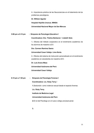 4.- Importancia práctica de las Neurociencias en el tratamiento de los 
problemas psicológicos. 
Dr. William Aguilar 
Hospital Hipólito Unanue. MINSA 
Universidad Nacional Mayor de San Marcos 
5:00 pm a 6:15 pm : Simposio de Psicología Educativa I 
Coordinadora: Dra. Thelma Barbaran / Lisbeth Soto 
1.- Efectos del método cooperativo en el rendimiento académico de 
los alumnos de maestría UCV. 
Dra. Carmen Ramírez Saenz 
Universidad Cesar Vallejo. Lima Norte. 
2.- Efectos del sistema de instrucción personalizado en el rendimiento 
académico en estudiantes de maestría UCV. 
Dr. Luis Arana Meza 
Universidad Autónoma del Perú 
Universidad Cesar Vallejo 
6:15 pm a 7:30 pm : Simposio de Psicologia Forense I 
Coordinadora: Lic. Ruby Terry / 
1.Sextorsión: como violencia sexual desde el aspecto forense. 
Lic. Ruby Terry 
Instituto de Medicina Legal 
Universidad Autónoma del Perú 
2.El rol del Psicólogo en el nuevo código procesal penal. 
3. 
15 
 