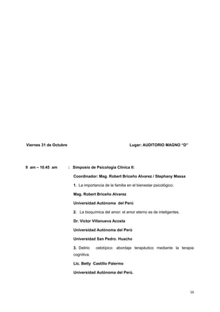 Viernes 31 de Octubre Lugar: AUDITORIO MAGNO “D” 
9 am – 10.45 am : Simposio de Psicologia Clínica II: 
Coordinador: Mag. Robert Briceño Alvarez / Stephany Massa 
1. La importancia de la familia en el bienestar psicológico. 
Mag. Robert Briceño Alvarez 
Universidad Autónoma del Perú 
2. La bioquímica del amor: el amor eterno es de inteligentes. 
Dr. Víctor Villanueva Acosta 
Universidad Autónoma del Perú 
Universidad San Pedro. Huacho 
3. Delirio celotípico: abordaje terapéutico mediante la terapia 
cognitiva. 
Lic. Betty Castillo Palermo 
Universidad Autónoma del Perú. 
16 
 