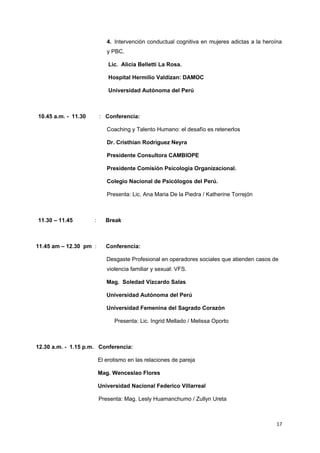 4. Intervención conductual cognitiva en mujeres adictas a la heroína 
y PBC. 
Lic. Alicia Belletti La Rosa. 
Hospital Hermilio Valdizan: DAMOC 
Universidad Autónoma del Perú 
10.45 a.m. - 11.30 : Conferencia: 
Coaching y Talento Humano: el desafío es retenerlos 
Dr. Cristhian Rodriguez Neyra 
Presidente Consultora CAMBIOPE 
Presidente Comisión Psicologia Organizacional. 
Colegio Nacional de Psicólogos del Perú. 
Presenta: Lic. Ana Maria De la Piedra / Katherine Torrejón 
11.30 – 11.45 : Break 
11.45 am – 12.30 pm : Conferencia: 
Desgaste Profesional en operadores sociales que atienden casos de 
violencia familiar y sexual: VFS. 
Mag. Soledad Vizcardo Salas 
Universidad Autónoma del Perú 
Universidad Femenina del Sagrado Corazón 
Presenta: Lic. Ingrid Mellado / Melissa Oporto 
12.30 a.m. - 1.15 p.m. Conferencia: 
El erotismo en las relaciones de pareja 
Mag. Wenceslao Flores 
Universidad Nacional Federico Villarreal 
Presenta: Mag. Lesly Huamanchumo / Zullyn Ureta 
17 
 