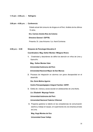 1.15 pm – 3.00 p.m. : Refrigerio 
3.00 pm – 4:00 p.m. : Conferencia: 
Estado actual del consumo de drogas en el Perú: Análisis de los últimos 
15 años. 
Dra. Carmen Amelia Ríos de Coloma 
Directora General CEPTIS. 
Presenta: Dr. Jose Anicama / Lic. Karol Contreras 
4:00 p.m. - 6:00 Simposio de Psicologia Educativa II 
Coordinadora: Mag. Esther Montes / Milagros Rivera 
1. Creatividad y desordenes de déficit de atención en niños de Lima y 
Ayacucho. 
Mag. Esther Montes Valer 
Universidad Autónoma del Perú 
Universidad Nacional Mayor de San Marcos 
2. Procesos de integración en alumnos con grave discapacidad en el 
desarrollo 
Dra. Doris Molina Aguirre 
Centro Psicopedagógico Integral Familiar: CEPIF. 
3. Estilos de crianza y acoso escolar en adolescentes de Lima Norte. 
Lic. Elizabeth Mayorga Falcón 
Universidad Autónoma del Perú 
Universidad Nacional Federico Villarreal 
4. Programa gestiona tu talento en las competencias de comunicación 
asertiva y trabajo en equipo, en supervisores de una empresa privada 
de Lima. 
Mag. Hugo Montes de Oca 
Universidad Cesar Vallejo 
18 
 