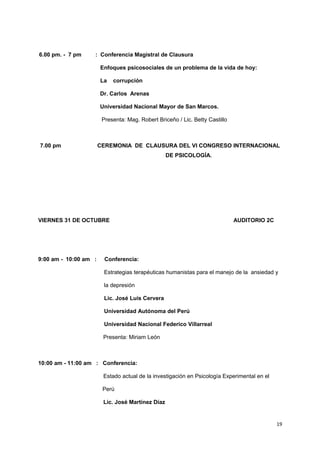6.00 pm. - 7 pm : Conferencia Magistral de Clausura 
Enfoques psicosociales de un problema de la vida de hoy: 
La corrupción 
Dr. Carlos Arenas 
Universidad Nacional Mayor de San Marcos. 
Presenta: Mag. Robert Briceño / Lic. Betty Castillo 
7.00 pm CEREMONIA DE CLAUSURA DEL VI CONGRESO INTERNACIONAL 
DE PSICOLOGÍA. 
VIERNES 31 DE OCTUBRE AUDITORIO 2C 
9:00 am - 10:00 am : Conferencia: 
Estrategias terapéuticas humanistas para el manejo de la ansiedad y 
la depresión 
Lic. José Luis Cervera 
Universidad Autónoma del Perú 
Universidad Nacional Federico Villarreal 
Presenta: Miriam León 
10:00 am - 11:00 am : Conferencia: 
Estado actual de la investigación en Psicología Experimental en el 
Perú 
Lic. José Martínez Díaz 
19 
 