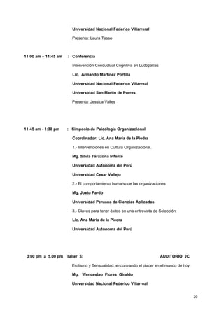 Universidad Nacional Federico Villarreral 
Presenta: Laura Tasso 
11:00 am – 11:45 am : Conferencia 
Intervención Conductual Cognitiva en Ludopatías 
Lic. Armando Martínez Portilla 
Universidad Nacional Federico Villarreal 
Universidad San Martin de Porres 
Presenta: Jessica Valles 
11:45 am - 1:30 pm : Simposio de Psicología Organizacional 
Coordinador: Lic. Ana María de la Piedra 
1.- Intervenciones en Cultura Organizacional. 
Mg. Silvia Tarazona Infante 
Universidad Autónoma del Perú 
Universidad Cesar Vallejo 
2.- El comportamiento humano de las organizaciones 
Mg. Joxtu Pardo 
Universidad Peruana de Ciencias Aplicadas 
3.- Claves para tener éxitos en una entrevista de Selección 
Lic. Ana María de la Piedra 
Universidad Autónoma del Perú 
3:00 pm a 5.00 pm Taller 5: AUDITORIO 2C 
Erotismo y Sensualidad: encontrando el placer en el mundo de hoy. 
Mg. Wenceslao Flores Giraldo 
Universidad Nacional Federico Villarreal 
20 
 