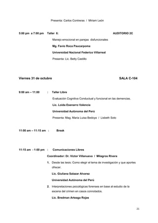 Presenta: Carlos Contreras / Miriam León 
5:00 pm a 7:00 pm Taller 6: AUDITORIO 2C 
Manejo emocional en parejas disfuncionales 
Mg. Favio Roca Paucarpoma 
Universidad Nacional Federico Villarreal 
Presenta: Lic. Betty Castillo 
Viernes 31 de octubre SALA C-104 
9:00 am – 11:00 : Taller Libre 
Evaluación Cognitiva Conductual y funcional en las demencias. 
Lic. Loida Esenarro Valencia 
Universidad Autónoma del Perú 
Presenta: Mag. Maria Luisa Bedoya / Lisbeth Soto 
11:00 am – 11:15 am : Break 
11:15 am - 1:00 pm : Comunicaciones Libres 
Coordinador: Dr. Victor Villanueva / Milagros Rivera 
1. Desde las tesis: Como elegir el tema de investigación y que aportes 
ofrecer. 
Lic. Giuliana Salazar Alvarez 
Universidad Autónoma del Perú 
2. Interpretaciones psicológicas forenses en base al estudio de la 
escena del crimen en casos connotados. 
Lic. Bredman Arteaga Rojas 
21 
 