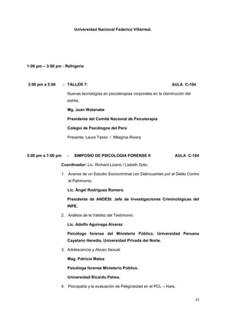 Universidad Nacional Federico Villarreal. 
1:00 pm – 3:00 pm : Refrigerio 
3:00 pm a 5:00 : TALLER 7: AULA C-104 
Nuevas tecnologías en psicoterapias corporales en la disminución del 
estrés. 
Mg. Juan Watanabe 
Presidente del Comité Nacional de Psicoterapia 
Colegio de Psicólogos del Perú 
Presenta: Laura Tasso / Milagros Rivera 
5:00 pm a 7:00 pm : SIMPOSIO DE PSICOLOGIA FORENSE II AULA C-104 
Coordinador: Lic. Richard Lizano / Lisbeth Soto. 
1. Avance de un Estudio Sociocriminal con Delincuentes por el Delito Contra 
el Patrimonio. 
Lic. Ángel Rodríguez Romero. 
Presidente de ANDESI. Jefe de Investigaciones Criminológicas del 
INPE. 
2. Análisis de la Validez del Testimonio. 
Lic. Adolfo Aguinaga Alvarez 
Psicólogo forense del Ministerio Público. Universidad Peruana 
Cayetano Heredia, Universidad Privada del Norte. 
3. Adolescencia y Abuso Sexual. 
Mag. Patricia Matos 
Psicóloga forense Ministerio Público. 
Universidad Ricardo Palma. 
4. Psicopatía y la evaluación de Peligrosidad en el PCL – Hare. 
22 
 