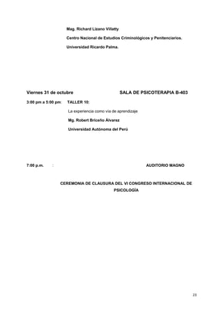 Mag. Richard Lizano Villatty 
Centro Nacional de Estudios Criminológicos y Penitenciarios. 
Universidad Ricardo Palma. 
Viernes 31 de octubre SALA DE PSICOTERAPIA B-403 
3:00 pm a 5:00 pm: TALLER 10: 
La experiencia como vía de aprendizaje 
Mg. Robert Briceño Álvarez 
Universidad Autónoma del Perú 
7:00 p.m. : AUDITORIO MAGNO 
CEREMONIA DE CLAUSURA DEL VI CONGRESO INTERNACIONAL DE 
PSICOLOGÍA 
23 
