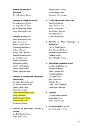 COMITÉ ORGANIZADOR 
Presidente 
Dr. José Anicama Gómez 
1. Comisión de Programa Científico 
Dr. José Anicama Gómez 
Lic. Diego Valencia Pecho 
Mg. Robert Briceño Alvarez 
Karen Raymondi Donohue 
2. Comisión de Protocolo 
Karen Raymondi Donohue 
Zullyn Ureta Lumbe 
Melissa Oporto Llerena 
Stephany Massa Caycho 
Katherine Torrejon 
Mariela Valdez Ramírez 
Milagros Rivera Espinoza 
Lic. Karol Contreras 
Lisbeth Soto Herrera 
Miriam León Huamán 
Laura Tasso Rodríguez 
Jessica Valles Vásquez 
Silvana Ramos Montoya 
3. Comisión de Inscripciones, credenciales 
y certificados 
Lic. Mayra Gorvenia Navaez 
Lic. Silvana Valera Guevara 
Claudia Parasi Falcón 
Alison Barrientos Alva 
Jazmín Herrera Chancahuana 
Carla Pasco Lira 
Luz Maria Aguirre Colos 
Yanira Robles Jurado 
Carla Castro Quispe 
4. Comisión de Actividades Culturales y 
Sociales 
Lic. Betty Castillo Palermo 
Zullyn Ureta Lumbe 
Briggitti Cordova Vicente 
Eliana Pradera Castro 
Jacqueline Meza Mengole 
5. Comisión Promoción y Publicidad 
David Rivas Mansilla 
Carlos Contreras Mori 
Alonso Chumbimuni 
Diana Najarro Medrano 
Daysi Mejia Michuy 
Ccoillo Baldeon Mayra 
6. Comisión de Apoyo Tecnológico y 
Audiovisual 
Franclín Guillen García 
Erika Céspedes Condoma 
Andrea Huarcaya Condona 
Paul Díaz Ignacio 
Daves Mercedes Príncipe 
7. Comisión de Propaganda Virtual 
Lic. Betty Castillo Palermo 
David Rivas Mansilla 
Carlos Contreras Mori 
Fiorella Vega Quispe 
Luis Víctor Quispe 
Alan Chumbimuni 
Alejandra Reyes. 
Carlos Torres Castañeda 
Diana Najarro Medrano 
8. Filmación 
Lic. Diego Valencia Pecho 
Minelli Salas Flores 
Carlos Contreras Mori 
9. Exhibición de libros y otros 
Lic. Ingrid Mellado Hoyos 
3 
 