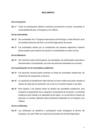 REGLAMENTO 
De la Inscripción 
Art. 1° Todos los participantes deberán inscribirse previamente al evento, cancelando la 
cuota establecida para el Congreso y los Talleres. 
De las Autoridades 
Art. 2° Son autoridades del V Congreso Internacional de Psicología, la Alta Dirección de la 
Universidad Autónoma del Perú y el Comité Organizador del evento. 
Art. 3° Las autoridades velarán por el cumplimiento del presente reglamento, teniendo 
plenos poderes para resolver los asuntos no contemplados en estas normas. 
De los Miembros 
Art. 4° Son miembros activos del Congreso, las autoridades, los profesionales nacionales e 
internacionales, los estudiantes, así como las personas interesadas en el campo. 
De la participación en las actividades académicas 
Art. 5° Las personas inscritas podrán participar en todas las actividades académicas, las 
ceremonias de inauguración y clausura. 
Art. 6° La credencial de identificación debe llevarse en forma visible para poder acceder al 
ingreso de cada sala de exposición, de no ser así no podrán ingresar a las salas. 
Art. 8° Para ingresar a los salones donde se realicen las actividades académicas, será 
necesario la presentación de su respectivo comprobante de inscripción. La actividad 
académica será limitada a la capacidad de las salas y no se permitirá el ingreso de 
personas no inscritas, debiendo estar previamente registrados en el Congreso y los 
Talleres. 
De los certificados. 
Art. 9° Los certificados de asistencia y participación serán entregados al término del 
Congreso y de cada Taller por el personal autorizado del Comité Organizador. 
4 
 