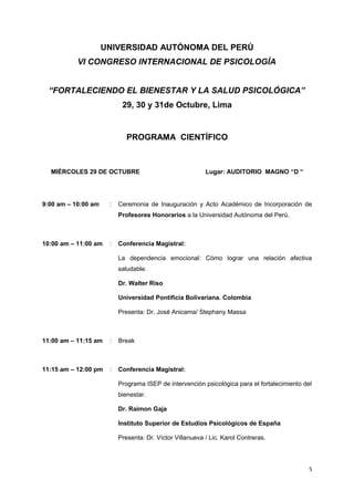 UNIVERSIDAD AUTÓNOMA DEL PERÚ 
VI CONGRESO INTERNACIONAL DE PSICOLOGÍA 
“FORTALECIENDO EL BIENESTAR Y LA SALUD PSICOLÓGICA” 
29, 30 y 31de Octubre, Lima 
PROGRAMA CIENTÍFICO 
MIÉRCOLES 29 DE OCTUBRE Lugar: AUDITORIO MAGNO “D “ 
9:00 am – 10:00 am : Ceremonia de Inauguración y Acto Académico de Incorporación de 
Profesores Honorarios a la Universidad Autónoma del Perú. 
10:00 am – 11:00 am : Conferencia Magistral: 
La dependencia emocional: Cómo lograr una relación afectiva 
saludable. 
Dr. Walter Riso 
Universidad Pontificia Bolivariana. Colombia 
Presenta: Dr. José Anicama/ Stephany Massa 
11:00 am – 11:15 am : Break 
11:15 am – 12:00 pm : Conferencia Magistral: 
Programa ISEP de intervención psicológica para el fortalecimiento del 
bienestar. 
Dr. Raimon Gaja 
Instituto Superior de Estudios Psicológicos de España 
Presenta: Dr. Víctor Villanueva / Lic. Karol Contreras. 
5 
 