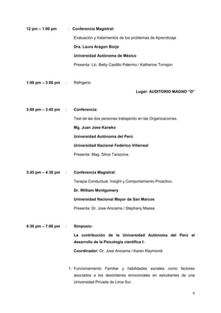 12 pm – 1:00 pm : Conferencia Magistral: 
Evaluación y tratamientos de los problemas de Aprendizaje 
Dra. Laura Aragon Borja 
Universidad Autónoma de México 
Presenta: Lic. Betty Castillo Palermo / Katherine Torrejon 
1:00 pm – 3:00 pm : Refrigerio 
Lugar: AUDITORIO MAGNO “D” 
3:00 pm – 3:45 pm : Conferencia: 
Test de las dos personas trabajando en las Organizaciones. 
Mg. Juan Jose Kaneko 
Universidad Autónoma del Perú 
Universidad Nacional Federico Villarreal 
Presenta: Mag. Silvia Tarazona. 
3:45 pm – 4:30 pm : Conferencia Magistral: 
Terapia Conductual, Insight y Comportamiento Proactivo. 
Dr. William Montgomery 
Universidad Nacional Mayor de San Marcos 
Presenta: Dr. Jose Anicama / Stephany Massa 
4:30 pm – 7:00 pm : Simposio: 
La contribución de la Universidad Autónoma del Perú al 
desarrollo de la Psicologia científica I: 
Coordinador: Dr. José Anicama / Karen Raymondi 
1. Funcionamiento Familiar y habilidades sociales como factores 
asociados a los desórdenes emocionales en estudiantes de una 
Universidad Privada de Lima Sur. 
6 
 