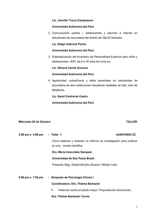 Lic. Jennifer Yucra Camposano 
Universidad Autónoma del Perú 
2. Comunicación padres – adolescentes y adicción a internet en 
estudiantes de secundaria del distrito de Villa El Salvador. 
Lic. Diego Valencia Pecho 
Universidad Autónoma del Perú 
3. Estandarización del Inventario de Personalidad Eysenck para niños y 
adolescentes: JEPI, de 6 a 16 años de Lima sur. 
Lic. Silvana Varela Guevara 
Universidad Autónoma del Perú 
4. Agresividad, autoeficacia y etilos parentales en estudiantes de 
secundaria de dos instituciones educativas estatales de San Juan de 
Miraflores. 
Lic. Karol Contreras Castro 
Universidad Autónoma del Perú 
Miércoles 29 de Octubre TALLER 
3:00 pm a 5:00 pm : Taller 1 AUDITORIO 2C 
Cómo elaborar y redactar un informe de investigación para publicar 
en una revista científica 
Dra. Maria Imaculada Sampaio 
Universidad de Sao Paulo Brasil 
Presenta: Mag. Robert Briceño Álvarez / Miriam León 
5:00 pm a 7:00 pm : Simposio de Psicología Clínica I 
Coordinadora: Dra. Thelma Barbarán 
1. Violencia contra el adulto mayor: Propuesta de intervención. 
Dra. Thelma Barbarán Torres 
7 
 